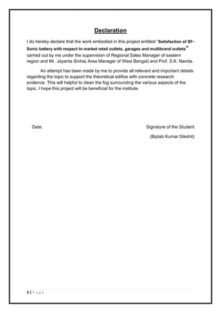 3 | P a g e
Declaration
I do hereby declare that the work embodied in this project entitled “Satisfaction of SF-
Sonic battery with respect to market retail outlets, garages and multibrand outlets”
carried out by me under the supervision of Regional Sales Manager of eastern
region and Mr. Jayanta Sinha( Area Manager of West Bengal) and Prof. S.K. Nanda.
An attempt has been made by me to provide all relevant and important details
regarding the topic to support the theoretical edifice with concrete research
evidence. This will helpful to clean the fog surrounding the various aspects of the
topic. I hope this project will be beneficial for the institute.
Date: Signature of the Student
(Biplab Kumar Dikshit)
 