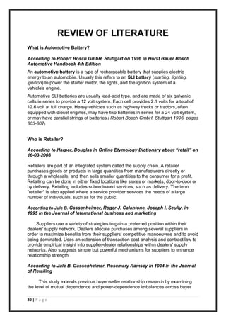 30 | P a g e
REVIEW OF LITERATURE
What is Automotive Battery?
According to Robert Bosch GmbH, Stuttgart on 1996 in Horst Bauer Bosch
Automotive Handbook 4th Edition
An automotive battery is a type of rechargeable battery that supplies electric
energy to an automobile. Usually this refers to an SLI battery (starting, lighting,
ignition) to power the starter motor, the lights, and the ignition system of a
vehicle's engine.
Automotive SLI batteries are usually lead-acid type, and are made of six galvanic
cells in series to provide a 12 volt system. Each cell provides 2.1 volts for a total of
12.6 volt at full charge. Heavy vehicles such as highway trucks or tractors, often
equipped with diesel engines, may have two batteries in series for a 24 volt system,
or may have parallel strings of batteries.( Robert Bosch GmbH, Stuttgart 1996, pages
803-807)
Who is Retailer?
According to Harper, Douglas in Online Etymology Dictionary about “retail” on
16-03-2008
Retailers are part of an integrated system called the supply chain. A retailer
purchases goods or products in large quantities from manufacturers directly or
through a wholesale, and then sells smaller quantities to the consumer for a profit.
Retailing can be done in either fixed locations like stores or markets, door-to-door or
by delivery. Retailing includes subordinated services, such as delivery. The term
"retailer" is also applied where a service provider services the needs of a large
number of individuals, such as for the public.
According to Jule B. Gassenheimer, Roger J. Calantone, Joseph I. Scully, in
1995 in the Journal of International business and marketing
. Suppliers use a variety of strategies to gain a preferred position within their
dealers' supply network. Dealers allocate purchases among several suppliers in
order to maximize benefits from their suppliers' competitive manoeuvres and to avoid
being dominated. Uses an extension of transaction cost analysis and contract law to
provide empirical insight into supplier-dealer relationships within dealers' supply
networks. Also suggests simple but powerful mechanisms for suppliers to enhance
relationship strength
According to Jule B. Gassenheimer, Rosemary Ramsey in 1994 in the Journal
of Retailing
This study extends previous buyer-seller relationship research by examining
the level of mutual dependence and power-dependence imbalances across buyer
 
