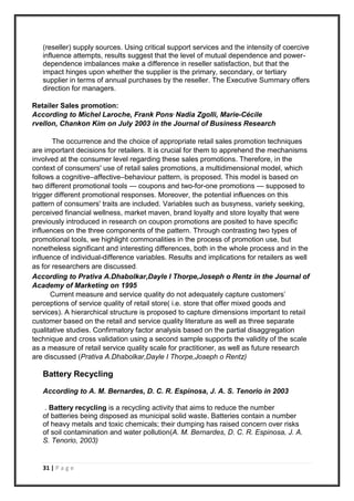 31 | P a g e
(reseller) supply sources. Using critical support services and the intensity of coercive
influence attempts, results suggest that the level of mutual dependence and power-
dependence imbalances make a difference in reseller satisfaction, but that the
impact hinges upon whether the supplier is the primary, secondary, or tertiary
supplier in terms of annual purchases by the reseller. The Executive Summary offers
direction for managers.
Retailer Sales promotion:
According to Michel Laroche, Frank Pons, Nadia Zgolli, Marie-Cécile
rvellon, Chankon Kim on July 2003 in the Journal of Business Research
The occurrence and the choice of appropriate retail sales promotion techniques
are important decisions for retailers. It is crucial for them to apprehend the mechanisms
involved at the consumer level regarding these sales promotions. Therefore, in the
context of consumers' use of retail sales promotions, a multidimensional model, which
follows a cognitive–affective–behaviour pattern, is proposed. This model is based on
two different promotional tools — coupons and two-for-one promotions — supposed to
trigger different promotional responses. Moreover, the potential influences on this
pattern of consumers' traits are included. Variables such as busyness, variety seeking,
perceived financial wellness, market maven, brand loyalty and store loyalty that were
previously introduced in research on coupon promotions are posited to have specific
influences on the three components of the pattern. Through contrasting two types of
promotional tools, we highlight commonalities in the process of promotion use, but
nonetheless significant and interesting differences, both in the whole process and in the
influence of individual-difference variables. Results and implications for retailers as well
as for researchers are discussed.
According to Prativa A.Dhabolkar,Dayle I Thorpe,Joseph o Rentz in the Journal of
Academy of Marketing on 1995
Current measure and service quality do not adequately capture customers’
perceptions of service quality of retail store( i.e. store that offer mixed goods and
services). A hierarchical structure is proposed to capture dimensions important to retail
customer based on the retail and service quality literature as well as three separate
qualitative studies. Confirmatory factor analysis based on the partial disaggregation
technique and cross validation using a second sample supports the validity of the scale
as a measure of retail service quality scale for practitioner, as well as future research
are discussed (Prativa A.Dhabolkar,Dayle I Thorpe,Joseph o Rentz)
Battery Recycling
According to A. M. Bernardes, D. C. R. Espinosa, J. A. S. Tenorio in 2003
. Battery recycling is a recycling activity that aims to reduce the number
of batteries being disposed as municipal solid waste. Batteries contain a number
of heavy metals and toxic chemicals; their dumping has raised concern over risks
of soil contamination and water pollution(A. M. Bernardes, D. C. R. Espinosa, J. A.
S. Tenorio, 2003)
 