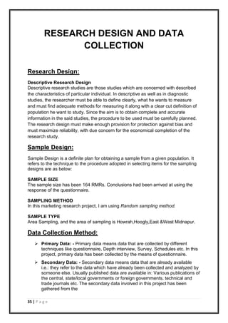 35 | P a g e
RESEARCH DESIGN AND DATA
COLLECTION
Research Design:
Descriptive Research Design
Descriptive research studies are those studies which are concerned with described
the characteristics of particular individual. In descriptive as well as in diagnostic
studies, the researcher must be able to define clearly, what he wants to measure
and must find adequate methods for measuring it along with a clear cut definition of
population he want to study. Since the aim is to obtain complete and accurate
information in the said studies, the procedure to be used must be carefully planned.
The research design must make enough provision for protection against bias and
must maximize reliability, with due concern for the economical completion of the
research study.
Sample Design:
Sample Design is a definite plan for obtaining a sample from a given population. It
refers to the technique to the procedure adopted in selecting items for the sampling
designs are as below:
SAMPLE SIZE
The sample size has been 164 RMRs. Conclusions had been arrived at using the
response of the questionnaire.
SAMPLING METHOD
In this marketing research project, I am using Random sampling method.
SAMPLE TYPE
Area Sampling, and the area of sampling is Howrah,Hoogly,East &West Midnapur.
Data Collection Method:
 Primary Data: - Primary data means data that are collected by different
techniques like questionnaire, Depth interview, Survey, Schedules etc. In this
project, primary data has been collected by the means of questionnaire.
 Secondary Data: - Secondary data means data that are already available
i.e.: they refer to the data which have already been collected and analyzed by
someone else. Usually published data are available in: Various publications of
the central, state/local governments or foreign governments, technical and
trade journals etc. The secondary data involved in this project has been
gathered from the
 
