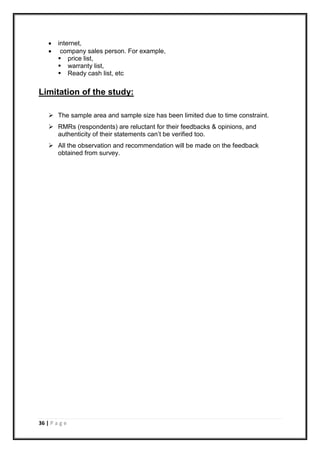 36 | P a g e
 internet,
 company sales person. For example,
 price list,
 warranty list,
 Ready cash list, etc
Limitation of the study:
 The sample area and sample size has been limited due to time constraint.
 RMRs (respondents) are reluctant for their feedbacks & opinions, and
authenticity of their statements can’t be verified too.
 All the observation and recommendation will be made on the feedback
obtained from survey.
 