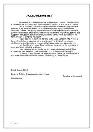 5 | P a g e
ACKNOWLEDGEMENT
The satiation and euphoria that accompany the successful completion of the
project would be incomplete without the mention of the people who made it possible.
I would like to take the opportunity to thank and express my deep sense of
gratitude to my corporate mentor Mr. Suven Banerjee and my faculty mentor Mr.
Sushant K. Nanda. I am greatly indebted to both of them for providing their valuable
guidance at all stages of the study, their advice, constructive suggestions, positive and
supportive attitude and continuous encouragement, without which it would have not
been possible to complete the project.
I would also like to thank Mr. Jayanta Sinha (Area Manager) who in spite of
busy schedule has co-operated with me continuously and indeed, his valuable
contribution and guidance have been certainly indispensable for my project work.
I am thankful to Mr. Binod Gopal Mukherjee for giving me the opportunity to
work with Abbott India Ltd. and learn.
I owe my wholehearted thanks and appreciation to the entire staff of the
company for their cooperation and assistance during the course of my project.
I hope that I can build upon the experience and knowledge that I have gained
and make a valuable contribution towards this industry in coming future.
Biplab Kumar Dikshit
Regional College Of Management, Autonomous
Signature of the student
Bhubaneswar
 