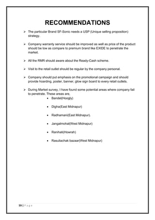 59 | P a g e
RECOMMENDATIONS
 The particular Brand SF-Sonic needs a USP (Unique selling proposition)
strategy.
 Company warranty service should be improved as well as price of the product
should be low as compare to premium brand like EXIDE to penetrate the
market.
 All the RMR should aware about the Ready-Cash scheme.
 Visit to the retail outlet should be regular by the company personal.
 Company should put emphasis on the promotional campaign and should
provide hoarding, poster, banner, glow sign board to every retail outlets.
 During Market survey, I have found some potential areas where company fail
to penetrate. These areas are,
 Bandel(Hoogly)
 Digha(East Midnapur)
 Radhamani(East Midnapur).
 Jangalmohal(West Midnapur)
 Ranihati(Howrah)
 Rasuliachak bazaar(West Midnapur)
 