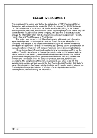 6 | P a g e
EXECUTIVE SUMMERY
The objective of the project was “to find the satisfaction of RMR(Registered Market
Retailer) as well as the potential market for SF-Sonic batteries” for EXIDE Industries
Ltd., for that we have to understand the retailer satisfaction, pricing of the product,
warranty service, response, emotions and beliefs regarding the product, so that they can
contribute their valuable inputs for the company. The objective of this study was to
analyze the information taken from the retailer during the survey specifically Howrah,
Hoogly, East and West Midnapur of West Bengal.
The project was started on 20th May after knowing all the relevant information
regarding the project, under the guidance of Mr. Suven Banerjee (Group Product
Manager). The first part of my project involves the study of the product and service
provided by the company. For this I used Internet as a primary source of information for
study, also attended two days with company’s service person discussing the topics.
Since, the next part of my project was to visit any four retailers and find out the
problem .Then I took a attempt to develop the questionnaire on the basis of findings.
Hence, my corporate mentor guided me in finalizing the questionnaire. For this the
questionnaire was prepared which gave the information and idea about the retailer
problem and satisfaction about the company products, services, schemes and
promotions. The sample size of the marketing research was taken to be 80. The
questionnaire contains various aspects like their Name, Contact Number, Distributor’s
name, Registration no.,SAP code, satisfaction level, profit margin, existing scheme etc.
The final part of the project consists of 15 days of scanning the questionnaire.
Most important part is analyzing the information.
 