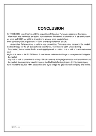 60 | P a g e
CONCLUSION
In 1998 EXIDE Industries Ltd. did the acquisition of Standard Furukua a Japanese Company.
After that it was named as SF-Sonic. Now the brand Awareness in the market of SF-Sonic is not
as good as EXIDE but still it is struggling to achieve good market share.
Here company want to position SF-Sonic brand separate from EXIDE.
Automotive Battery market in India is very competitive. There are many players in the market.
So the strategy for the SF-Sonic should be different. They need a USP( unique Selling
Proposition). In the market RMRs are struggling to sell to product due to lack of brand awareness
and
High-price near to the EXIDE brand. It has neither the cost advantage nor the premium image in
the market
only due to lack of promotional activity. If RMRs are the main player who can make awareness in
the market, then company have to improve the RMR satisfaction strategy. In this research we
have found the lacunae RMR satisfaction and try to bridge the gap between company and RMRs.
 