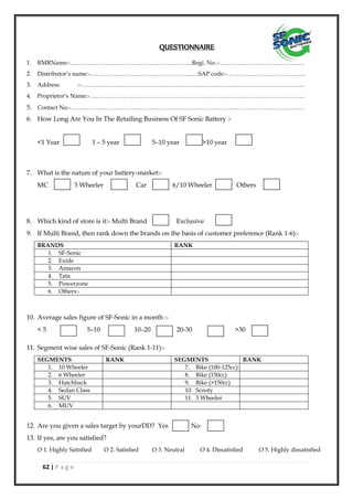 62 | P a g e
QUESTIONNAIRE
1. RMRName:-……………………………………………………..Regi. No.:-…………………………………….
2. Distributor’s name:-……………………………………………….SAP code:-………………………………….
3. Address :-…………………………………………………………………………………………………...
4. Proprietor’s Name:-……………………………………………………………………………………………….
5. Contact No.-……………………………………………………………………………………………………….
6. How Long Are You In The Retailing Business Of SF Sonic Battery :-
<1 Year 1 – 5 year 5–10 year >10 year
7. What is the nature of your battery-market:-
MC 3 Wheeler Car 6/10 Wheeler Others
8. Which kind of store is it:- Multi Brand Exclusive
9. If Multi Brand, then rank down the brands on the basis of customer preference (Rank 1-6):-
BRANDS RANK
1. SF-Sonic
2. Exide
3. Amaron
4. Tata
5. Powerzone
6. Others:-
10. Average sales figure of SF-Sonic in a month :-
< 5 5–10 10–20 20-30 >30
11. Segment wise sales of SF-Sonic (Rank 1-11):-
SEGMENTS RANK SEGMENTS RANK
1. 10 Wheeler 7. Bike (100-125cc):-
2. 6 Wheeler 8. Bike (150cc)
3. Hatchback 9. Bike (>150cc)
4. Sedan Class 10. Scooty
5. SUV 11. 3 Wheeler
6. MUV
12. Are you given a sales target by yourDD? Yes No
13. If yes, are you satisfied?
O 1. Highly Satisfied O 2. Satisfied O 3. Neutral O 4. Dissatisfied O 5. Highly dissatisfied
 