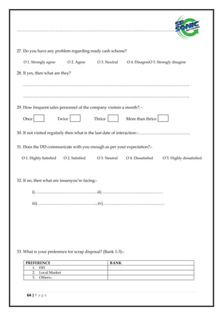 64 | P a g e
……………………………………………………………………………………………………………...
27. Do you have any problem regarding ready cash scheme?
O 1. Strongly agree O 2. Agree O 3. Neutral O 4. DisagreeO 5. Strongly disagree
28. If yes, then what are they?
………………………………………………………………………………………………………….
………………………………………………………………………………………………………….
29. How frequent sales personnel of the company visitsin a month?: -
Once Twice Thrice More than thrice
30. If not visited regularly then what is the last date of interaction:-………………………………..
31. Does the DD communicate with you enough as per your expectation?:-
O 1. Highly Satisfied O 2. Satisfied O 3. Neutral O 4. Dissatisfied O 5. Highly dissatisfied
32. If no, then what are issuesyou’re facing:-
i)……………………………………….ii)………………………………………
iii)……………………………………...iv)………………………………………
33. What is your preference for scrap disposal? (Rank 1-3):-
PREFERENCE RANK
1. DD
2. Local Market
3. Others:-
 