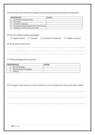 65 | P a g e
34. To raise the sales of SF-Sonic products what are the promotional activities you required?:-
PREFERENCE RANK
1. Free battery checkup camp.
2. Roadshow
3. Umbrella campaign
4. Hoarding/Poster/Banner/Glow shine board
5. Company t-shirt to the service staff
35. Are you satisfied with the packaging?
O 1. Highly Satisfied O 2. Satisfied O 3. NeutralO 4. Dissatisfied O 5. Highly dissatisfied
36. If not, what are the issues?
……………………………………………………………………………………………………………………..
……………………………………………………………………………………………………………………..
……………………………………………………………………………………………………………………..
37. Which packaging will you prefer?
PREFERENCE RANK
1. Box Packaging
2. Shrink-Wrap Packaging
3. Others:-
38. To improve sales from your counter what more you want apart from the present sales scheme?
………………………………………………………………………………….......................................................
………………………………………………………………………………………………………………………
………………………………………………………………………………………………………………………
 