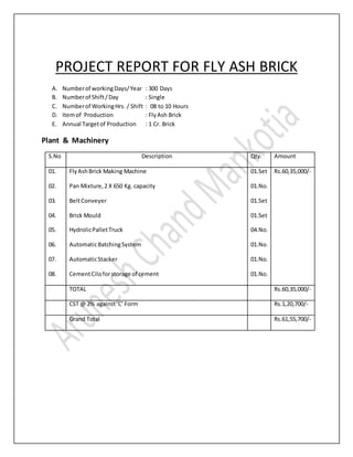 PROJECT REPORT FOR FLY ASH BRICK
A. Numberof workingDays/Year : 300 Days
B. Numberof Shift/Day : Single
C. Numberof WorkingHrs. / Shift : 08 to 10 Hours
D. Itemof Production : Fly Ash Brick
E. Annual Targetof Production : 1 Cr. Brick
Plant & Machinery
S.No Description Qty. Amount
01.
02.
03.
04.
05.
06.
07.
08.
FlyAshBrick Making Machine
Pan Mixture,2 X 650 Kg. capacity
BeltConveyer
Brick Mould
HydrolicPalletTruck
AutomaticBatchingSystem
AutomaticStacker
CementCiloforstorage of cement
01.Set
01.No.
01.Set
01.Set
04.No.
01.No.
01.No.
01.No.
Rs.60,35,000/-
TOTAL Rs.60,35,000/-
CST @ 2% against‘C’Form Rs.1,20,700/-
Grand Total Rs.61,55,700/-
 