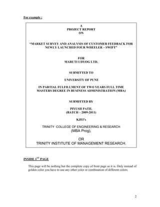 For example :

                                         A
                                  PROJECT REPORT
                                        ON


    “MARKET SURVEY AND ANALYSIS OF CUSTOMER FEEDBACK FOR
           NEWLY LAUNCHED FOUR WHEELER – SWIFT”


                                       FOR
                                MARUTI UDYOG LTD.


                                   SUBMITTED TO

                                UNIVERSITY OF PUNE

          IN PARTIAL FULFILLMENT OF TWO YEARS FULL TIME
         MASTERS DEGREE IN BUSINESS ADMINISTRATION (MBA)


                                   SUBMITTED BY

                                   PIYUSH PATIL
                                 (BATCH – 2009-2011)

                                         KJEI’s

              TRINITY COLLEGE OF ENGINEERING & RESEARCH
                                     (MBA Prog),

                              OR
         TRINITY INSTITUTE OF MANAGEMENT RESEARCH.



INSIDE 1ST PAGE

   This page will be nothing but the complete copy of front page as it is. Only instead of
   golden color you have to use any other color or combination of different colors.




                                                                                        2
 