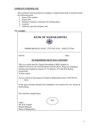 COMPANY CERTIFICATE

   This certificate must be printed on company’s original letter head. It should include
   the following points
     1. Name of the student
     2. Project title
     3. Duration of project ( minimum 50 working days)
     4. Location
     5. Authority sign and company seal.

For example:


                        BANK OF MAHARASHTRA



            PIMPRI BRANCH, PUNE., 27272765, FAX – (020)27272766,


    Ref.No.                                                      Date:

                     TO WHOMSOEVER IT MAY CONCERN

    This is to certify that Mr. Omkar Patwardhan a MBA Student of
    TRINITYCOLLEGE OF ENGINEERING & RESEARCH , Pune has undergone
    training and completed a project on “Evaluation of Credit Risk Rating
    Framework”
    In Pune region.

    He has carried out this project for Bank of Maharashtra from 15/05/2010 to
      / /2010.

    In the span of project duration his candidature was found to be very sincere &
    hardworking.


    We wish him a bright future.


                                              Seal
    (sign)
    Mr, R.K.Tripathi
    Branch Manager
    Bank of Maharashtra.




                                                                                           3
 