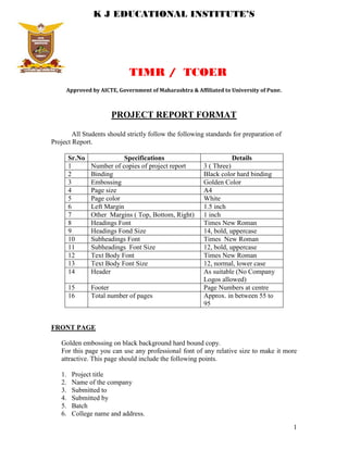 K J EDUCATIONAL INSTITUTE’S




                             TIMR / TCOER
     Approved by AICTE, Government of Maharashtra & Affiliated to University of Pune.



                      PROJECT REPORT FORMAT

        All Students should strictly follow the following standards for preparation of
Project Report.

        Sr.No               Specifications                          Details
        1       Number of copies of project report       3 ( Three)
        2       Binding                                  Black color hard binding
        3       Embossing                                Golden Color
        4       Page size                                A4
        5       Page color                               White
        6       Left Margin                              1.5 inch
        7       Other Margins ( Top, Bottom, Right)      1 inch
        8       Headings Font                            Times New Roman
        9       Headings Fond Size                       14, bold, uppercase
        10      Subheadings Font                         Times New Roman
        11      Subheadings Font Size                    12, bold, uppercase
        12      Text Body Font                           Times New Roman
        13      Text Body Font Size                      12, normal, lower case
        14      Header                                   As suitable (No Company
                                                         Logos allowed)
        15      Footer                                   Page Numbers at centre
        16      Total number of pages                    Approx. in between 55 to
                                                         95


FRONT PAGE

   Golden embossing on black background hard bound copy.
   For this page you can use any professional font of any relative size to make it more
   attractive. This page should include the following points.

   1.    Project title
   2.    Name of the company
   3.    Submitted to
   4.    Submitted by
   5.    Batch
   6.    College name and address.
                                                                                         1
 