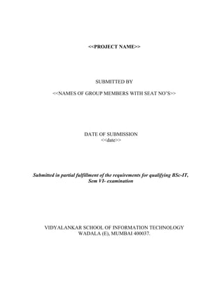 <<PROJECT NAME>>




                              SUBMITTED BY

         <<NAMES OF GROUP MEMBERS WITH SEAT NO’S>>




                        DATE OF SUBMISSION
                              <<date>>




Submitted in partial fulfillment of the requirements for qualifying BSc-IT,
                            Sem VI- examination




     VIDYALANKAR SCHOOL OF INFORMATION TECHNOLOGY
               WADALA (E), MUMBAI 400037.
 