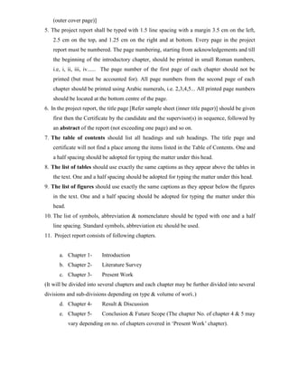 (outer cover page)]
5. The project report shall be typed with 1.5 line spacing with a margin 3.5 cm on the left,
2.5 cm on the top, and 1.25 cm on the right and at bottom. Every page in the project
report must be numbered. The page numbering, starting from acknowledgements and till
the beginning of the introductory chapter, should be printed in small Roman numbers,
i.e, i, ii, iii, iv...... The page number of the first page of each chapter should not be
printed (but must be accounted for). All page numbers from the second page of each
chapter should be printed using Arabic numerals, i.e. 2,3,4,5... All printed page numbers
should be located at the bottom centre of the page.
6. In the project report, the title page [Refer sample sheet (inner title pager)] should be given
first then the Certificate by the candidate and the supervisor(s) in sequence, followed by
an abstract of the report (not exceeding one page) and so on.
7. The table of contents should list all headings and sub headings. The title page and
certificate will not find a place among the items listed in the Table of Contents. One and
a half spacing should be adopted for typing the matter under this head.
8. The list of tables should use exactly the same captions as they appear above the tables in
the text. One and a half spacing should be adopted for typing the matter under this head.
9. The list of figures should use exactly the same captions as they appear below the figures
in the text. One and a half spacing should be adopted for typing the matter under this
head.
10. The list of symbols, abbreviation & nomenclature should be typed with one and a half
line spacing. Standard symbols, abbreviation etc should be used.
11. Project report consists of following chapters.
a. Chapter 1- Introduction
b. Chapter 2- Literature Survey
c. Chapter 3- Present Work
(It will be divided into several chapters and each chapter may be further divided into several
divisions and sub-divisions depending on type & volume of work.)
d. Chapter 4- Result & Discussion
e. Chapter 5- Conclusion & Future Scope (The chapter No. of chapter 4 & 5 may
vary depending on no. of chapters covered in ‘Present Work’ chapter).
 