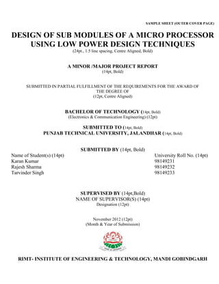 SAMPLE SHEET (OUTER COVER PAGE)
DESIGN OF SUB MODULES OF A MICRO PROCESSOR
USING LOW POWER DESIGN TECHNIQUES
(24pt., 1.5 line spacing, Centre Aligned, Bold)
A MINOR /MAJOR PROJECT REPORT
(14pt, Bold)
SUBMITTED IN PARTIAL FULFILLMENT OF THE REQUIREMENTS FOR THE AWARD OF
THE DEGREE OF
(12pt, Centre Aligned)
BACHELOR OF TECHNOLOGY (14pt, Bold)
(Electronics & Communication Engineering) (12pt)
SUBMITTED TO (14pt, Bold)
PUNJAB TECHNICAL UNIVERSITY, JALANDHAR (14pt, Bold)
SUBMITTED BY (14pt, Bold)
Name of Student(s) (14pt) University Roll No. (14pt)
Karan Kumar 98149231
Rajesh Sharma 98149232
Tarvinder Singh 98149233
SUPERVISED BY (14pt,Bold)
NAME OF SUPERVISOR(S) (14pt)
Designation (12pt)
November 2012 (12pt)
(Month & Year of Submission)
RIMT- INSTITUTE OF ENGINEERING & TECHNOLOGY, MANDI GOBINDGARH
 