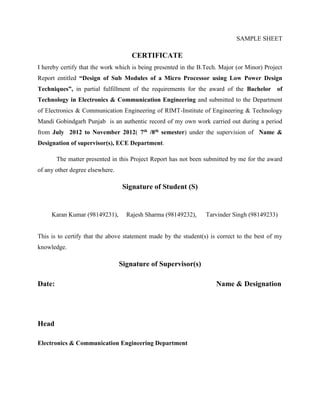 SAMPLE SHEET
CERTIFICATE
I hereby certify that the work which is being presented in the B.Tech. Major (or Minor) Project
Report entitled “Design of Sub Modules of a Micro Processor using Low Power Design
Techniques”, in partial fulfillment of the requirements for the award of the Bachelor of
Technology in Electronics & Communication Engineering and submitted to the Department
of Electronics & Communication Engineering of RIMT-Institute of Engineering & Technology
Mandi Gobindgarh Punjab is an authentic record of my own work carried out during a period
from July 2012 to November 2012( 7th /8th semester) under the supervision of Name &
Designation of supervisor(s), ECE Department.
The matter presented in this Project Report has not been submitted by me for the award
of any other degree elsewhere.
Signature of Student (S)
Karan Kumar (98149231), Rajesh Sharma (98149232), Tarvinder Singh (98149233)
This is to certify that the above statement made by the student(s) is correct to the best of my
knowledge.
Signature of Supervisor(s)
Date: Name & Designation
Head
Electronics & Communication Engineering Department
 