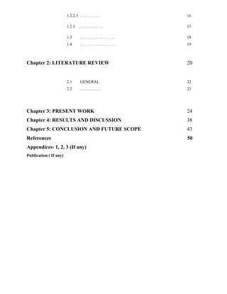 1.2.2.3 . . . . . . . . . . 16
1.2.3 . . . . . . . . . . . . 17
1.3 . . . . . . . . . . .. . . . . . . 18
1.4 . . . . . . . . . . . . . . . . . . 19
Chapter 2: LITERATURE REVIEW 20
2.1 GENERAL 22
2.2 ……………. 23
Chapter 3: PRESENT WORK 24
Chapter 4: RESULTS AND DISCUSSION 38
Chapter 5: CONCLUSION AND FUTURE SCOPE 43
References 50
Appendices- 1, 2, 3 (If any)
Publication ( If any)
 