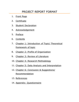 PROJECT REPORT FORMAT
1. Front Page
2. Certificate
3. Student Declaration
4. Acknowledgement
5. Preface
6. Contents
7. Chapter 1: Introduction of Topic/ Theoretical
framework of topic
8. Chapter 2: Profile of Organization
9. Chapter 3: Review of Literature
10. Chapter 4: Research Methodology
11. Chapter 5: Data Analysis and Interpretation
12. Chapter 6: Conclusion & Suggestions/
Recommendation
13. References
14. Appendix: Questionnaire
 