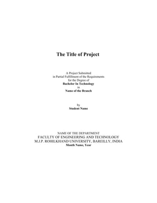 The Title of Project
A Project Submitted
in Partial Fulfillment of the Requirements
for the Degree of
Bachelor In Technology
in
Name of the Branch
by
Student Name
NAME OF THE DEPARTMENT
FACULTY OF ENGINEERING AND TECHNOLOGY
M.J.P. ROHILKHAND UNIVERSITY, BAREILLY, INDIA
Month Name, Year
 