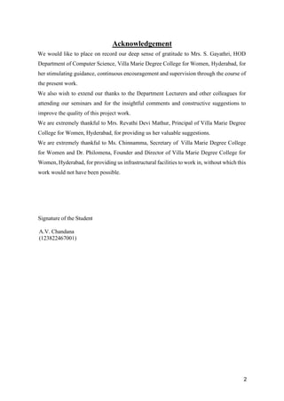 2
Acknowledgement
We would like to place on record our deep sense of gratitude to Mrs. S. Gayathri, HOD
Department of Computer Science, Villa Marie Degree College for Women, Hyderabad, for
her stimulating guidance, continuous encouragement and supervision through the course of
the present work.
We also wish to extend our thanks to the Department Lecturers and other colleagues for
attending our seminars and for the insightful comments and constructive suggestions to
improve the quality of this project work.
We are extremely thankful to Mrs. Revathi Devi Mathur, Principal of Villa Marie Degree
College for Women, Hyderabad, for providing us her valuable suggestions.
We are extremely thankful to Ms. Chinnamma, Secretary of Villa Marie Degree College
for Women and Dr. Philomena, Founder and Director of Villa Marie Degree College for
Women, Hyderabad, for providing us infrastructural facilities to work in, without which this
work would not have been possible.
Signature of the Student
A.V. Chandana
(123822467001)
 