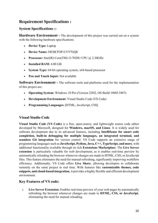 20
Requirement Specifications :
System Specifications :-
Hardware Environment - The development of this project was carried out on a system
with the following hardware specifications:
• Device Type: Laptop
• Device Name: DESKTOP-UVT7GQE
• Processor: Intel(R) Core(TM) i3-7020U CPU @ 2.30GHz
• Installed RAM: 4.00 GB
• System Type: 64-bit operating system, x64-based processor
• Pen and Touch Input: Not available
Software Environment - The software tools and platforms used for the implementation
of this project are:
• Operating System: Windows 10 Pro (Version 22H2, OS Build 19045.5487)
• Development Environment: Visual Studio Code (VS Code)
• Programming Languages: [HTML, JavaScript, CSS]
Visual Studio Code
Visual Studio Code (VS Code) is a free, open-source, and lightweight source code editor
developed by Microsoft, designed for Windows, macOS, and Linux. It is widely used for
software development due to its advanced features, including IntelliSense for smart code
completion, built-in debugging for multiple languages, an integrated terminal, and
seamless Git integration for version control. VS Code supports an extensive range of
programming languages such as JavaScript, Python, Java, C++, TypeScript, and more, with
additional functionality available through its rich Extensions Marketplace. The Live Server
extension is particularly valuable for web development, as it enables real-time preview by
automatically reloading the browser whenever changes are made to HTML, CSS, or JavaScript
files. This feature eliminates the need for manual refreshing, significantly improving workflow
efficiency. Additionally, VS Code offers Live Share, allowing developers to collaborate
remotely on the same project in real time. With features like customizable themes, code
snippets, and cloud-based integration, it provides a highly flexible and efficient development
environment.
Key Features of VS code:
i. Live Server Extension: Enables real-time preview of your web pages by automatically
refreshing the browser whenever changes are made to HTML, CSS, or JavaScript,
eliminating the need for manual reloading.
 