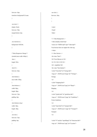 28
font-size: 16px;
transition: background 0.3s ease;
}
.nav-item i {
display: block;
font-size: 19px;
margin-bottom: 6px;
}
.nav-item:hover {
background: #6281b6;
}
/* More Responsive Design */
@media (max-width: 468px) {
.hero {
height: 50vh;
}
.hero h1 {
font-size: 22px;
}
.hero-buttons {
max-width: 250px;
}
.hero-buttons a {
width: 90px;
height: 90px;
font-size: 13px;
padding: 8px;
}
.hero-buttons a img {
width: 30px;
height: 30px;
}
.nav-item {
font-size: 13px;
padding: 8px;
}
.nav-item i {
font-size: 14px;
}
}
</style>
</head>
<body>
<!-- Video Background -->
<video autoplay muted loop>
<source src="HERO.mp4" type="video/mp4">
Your browser does not support the video tag.
</video>
<!-- Hero Section -->
<div class="hero">
<h3>Your Odyssey to</h3>
<h1>N U M A I S H</h1>
<h4>~simplified</h4>
<div class="hero-buttons">
<a href="time.html" id="timings-btn">
<img src="../MAP/icons/10.png" alt="Timings">
Timings
</a>
<a href="shopping.html">
<img src="../MAP/icons/3.png" alt="Shops">
Shopping
</a>
<a href="guide.html" id="guidelines-btn">
<img src="../MAP/icons/12.png" alt="Guidelines">
Visitor Guidelines
</a>
<a href="tport.html" id="transport-btn">
<img src="../MAP/icons/11.png" alt="Transport">
Transport
</a>
<a href="#" onclick="openMaps()" id="directions-btn">
<img src="../MAP/icons/1.png" alt="Location">
 