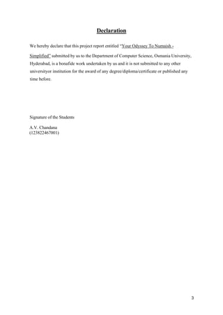3
Declaration
We hereby declare that this project report entitled “Your Odyssey To Numaish -
Simplified” submitted by us to the Department of Computer Science, Osmania University,
Hyderabad, is a bonafide work undertaken by us and it is not submitted to any other
universityor institution for the award of any degree/diploma/certificate or published any
time before.
Signature of the Students
A.V. Chandana
(123822467001)
 