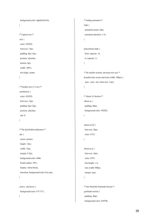 39
background-color: rgba(0,0,0,0.8);
}
/* Caption text */
.text {
color: #f2f2f2;
font-size: 15px;
padding: 8px 12px;
position: absolute;
bottom: 8px;
width: 100%;
text-align: center;
}
/* Number text (1/3 etc) */
.numbertext {
color: #f2f2f2;
font-size: 12px;
padding: 8px 12px;
position: absolute;
top: 0;
}
/* The dots/bullets/indicators */
.dot {
cursor: pointer;
height: 15px;
width: 15px;
margin: 0 2px;
background-color: #bbb;
border-radius: 50%;
display: inline-block;
transition: background-color 0.6s ease;
}
.active, .dot:hover {
background-color: #717171;
}
/* Fading animation */
.fade {
animation-name: fade;
animation-duration: 1.5s;
}
@keyframes fade {
from {opacity: .4}
to {opacity: 1}
}
/* On smaller screens, decrease text size */
@media only screen and (max-width: 300px) {
.prev, .next, .text {font-size: 11px}
}
/* About Us Section */
.about-us {
padding: 40px;
background-color: #f2f2f2;
}
.about-us h2 {
font-size: 28px;
color: #333;
}
.about-us p {
font-size: 16px;
color: #555;
line-height: 1.6;
max-width: 800px;
margin: auto;
}
/* Our Heartfelt Gratitude Section */
.gratitude-section {
padding: 40px;
background-color: #e9f7fb;
 