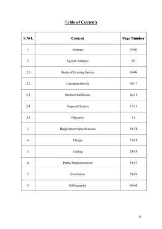 4
Table of Contents
S.NO. Content Page Number
1. Abstract 05-06
2. System Analysis 07
2.1 Study of Existing System 08-09
2.2 Literature Survey 09-16
2.3 Problem Definition 16-17
2.4 Proposed System 17-18
2.5 Objective 18
3. Requirement Specifications 19-21
4. Design 22-23
5. Coding 24-53
6. Partial Implementation 54-57
7. Conclusion 59-59
8. Bibliography 60-61
 