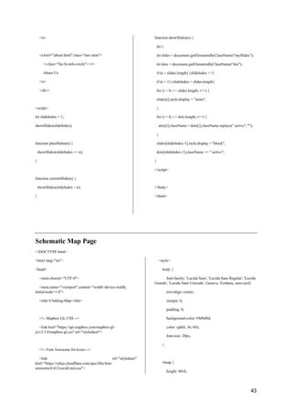 43
</a>
<a href="about.html" class="nav-item">
<i class="fas fa-info-circle"></i>
About Us
</a>
</div>
<script>
let slideIndex = 1;
showSlides(slideIndex);
function plusSlides(n) {
showSlides(slideIndex += n);
}
function currentSlide(n) {
showSlides(slideIndex = n);
}
function showSlides(n) {
let i;
let slides = document.getElementsByClassName("mySlides");
let dots = document.getElementsByClassName("dot");
if (n > slides.length) {slideIndex = 1}
if (n < 1) {slideIndex = slides.length}
for (i = 0; i < slides.length; i++) {
slides[i].style.display = "none";
}
for (i = 0; i < dots.length; i++) {
dots[i].className = dots[i].className.replace(" active", "");
}
slides[slideIndex-1].style.display = "block";
dots[slideIndex-1].className += " active";
}
</script>
</body>
</html>
Schematic Map Page
<!DOCTYPE html>
<html lang="en">
<head>
<meta charset="UTF-8">
<meta name="viewport" content="width=device-width,
initial-scale=1.0">
<title>Clothing-Map</title>
<!-- Mapbox GL CSS -->
<link href="https://api.mapbox.com/mapbox-gl-
js/v3.3.0/mapbox-gl.css" rel="stylesheet">
<!-- Font Awesome for Icons -->
<link rel="stylesheet"
href="https://cdnjs.cloudflare.com/ajax/libs/font-
awesome/6.4.2/css/all.min.css">
<style>
body {
font-family: 'Lucida Sans', 'Lucida Sans Regular', 'Lucida
Grande', 'Lucida Sans Unicode', Geneva, Verdana, sans-serif;
text-align: center;
margin: 0;
padding: 0;
background-color: #9d9d9d;
color: rgb(0, 36, 68);
font-size: 20px;
}
#map {
height: 80vh;
 