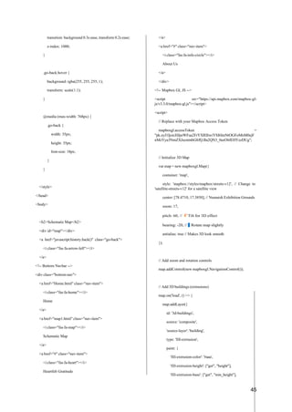 45
transition: background 0.3s ease, transform 0.2s ease;
z-index: 1000;
}
.go-back:hover {
background: rgba(255, 255, 255, 1);
transform: scale(1.1);
}
@media (max-width: 768px) {
.go-back {
width: 35px;
height: 35px;
font-size: 18px;
}
}
</style>
</head>
<body>
<h2>Schematic Map</h2>
<div id="map"></div>
<a href="javascript:history.back()" class="go-back">
<i class="fas fa-arrow-left"></i>
</a>
<!-- Bottom Navbar -->
<div class="bottom-nav">
<a href="Home.html" class="nav-item">
<i class="fas fa-home"></i>
Home
</a>
<a href="map1.html" class="nav-item">
<i class="fas fa-map"></i>
Schematic Map
</a>
<a href="#" class="nav-item">
<i class="fas fa-heart"></i>
Heartfelt Gratitude
</a>
<a href="#" class="nav-item">
<i class="fas fa-info-circle"></i>
About Us
</a>
</div>
<!-- Mapbox GL JS -->
<script src="https://api.mapbox.com/mapbox-gl-
js/v3.3.0/mapbox-gl.js"></script>
<script>
// Replace with your Mapbox Access Token
mapboxgl.accessToken =
"pk.eyJ1IjoicHJpeWFua2FrYXRlIiwiYSI6ImNtOGFoMnM0ejF
nMzYya3NmZXJscmtnbGIifQ.Ba2QN3_0eeOlrlEHYzzDUg";
// Initialize 3D Map
var map = new mapboxgl.Map({
container: 'map',
style: 'mapbox://styles/mapbox/streets-v12', // Change to
'satellite-streets-v12' for a satellite view
center: [78.4710, 17.3850], // Numaish Exhibition Grounds
zoom: 17,
pitch: 60, // f
µ
˛ Tilt for 3D effect
bearing: -20, // »
⬛ Rotate map slightly
antialias: true // Makes 3D look smooth
});
// Add zoom and rotation controls
map.addControl(new mapboxgl.NavigationControl());
// Add 3D buildings (extrusions)
map.on('load', () => {
map.addLayer({
id: '3d-buildings',
source: 'composite',
'source-layer': 'building',
type: 'fill-extrusion',
paint: {
'fill-extrusion-color': '#aaa',
'fill-extrusion-height': ["get", "height"],
'fill-extrusion-base': ["get", "min_height"],
 