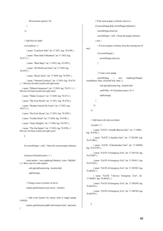 46
}
});
'fill-extrusion-opacity': 0.6 // If the same popup is clicked, remove it
if (currentPopup && currentPopup.isOpen()) {
currentPopup.remove();
currentPopup = null; // Reset the popup reference
// Add Pins for Stalls } else {
var locations = [
{ name: "Cashmere Hub", lat: 17.3851, lng: 78.4709 },
{ name: "Ram Janki Chikankari", lat: 17.3853, lng:
78.4711 },
{ name: "Ikkat Bags", lat: 17.3852, lng: 78.4705 },
any)
// If a new popup is clicked, close the existing one (if
if (currentPopup) {
currentPopup.remove();
}
{ name: "SD SHAH and Sons", lat: 17.3850, lng:
78.4707 },
{ name: "Royal Attire", lat: 17.3849, lng: 78.4705 },
{ name: "National Crockery", lat: 17.3855, lng: 78.4710
}, // Moved a bit back (south) and right (east)
{ name: "Dilkash Enterprises", lat: 17.3858, lng: 78.4711 }, //
Moved a bit back (south) and right (east)
{ name: "Dubai Ceramics", lat: 17.3849, lng: 78.4712 },
{ name: "Dry Fruit World", lat: 17.3851, lng: 78.4710 },
{ name: "Healthy Nuts & Dry Fruits", lat: 17.3852, lng:
78.4711 },
{ name: "Dry Fruit House", lat: 17.3851, lng: 78.4709 },
{ name: "Freshly Dried", lat: 17.3850, lng: 78.4708 },
{ name: "Nutty Delights", lat: 17.3850, lng: 78.4707 },
{ name: "The Nut Basket", lat: 17.3852, lng: 78.4708 } //
Moved a bit back (south) and right (east)
];
let currentPopup = null; // Store the current popup reference
locations.forEach(location => {
const marker = new mapboxgl.Marker({ color: '#0d268c'
}) // Blue color for stall markers
.setLngLat([location.lng, location.lat])
.addTo(map);
// Change cursor to pointer on hover
marker.getElement().style.cursor = 'pointer';
// Add event listener for mouse click to toggle popup
visibility
marker.getElement().addEventListener('click', function()
{
// Create a new popup
currentPopup = new mapboxgl.Popup({
closeButton: false, closeOnClick: false })
.setLngLat([location.lng, location.lat])
.setHTML(`<b>${location.name}</b>`)
.addTo(map);
}
});
});
// Add Gates with only text labels
var gates = [
{ name: "GATE 1-Gandhi Bhavan Gate", lat: 17.38802,
lng: 78.4702 },
{ name: "GATE 2-Ajantha Gate", lat: 17.386298, lng:
78.471408 },
{ name: "GATE 3-Ghoshmahal Gate", lat: 17.384488,
lng: 78.472395 },
{ name: "GATE 5-Emergency Exit", lat: 17.385128, lng:
78.472097 },
{ name: "GATE 4-Emergency Exit", lat: 17.385613, lng:
78.471829 },
{ name: "GATE 6-Emergency Exit", lat: 17.385503, lng:
78.469241 },
{ name: "GATE 7-Service Emergency Exit", lat:
17.386055, lng: 78.469221 },
{ name: "GATE 8-Emergency Exit", lat: 17.386298, lng:
78.469236 },
{ name: "GATE 9-Emergency Exit", lat: 17.386784, lng:
78.469576 }
];
 