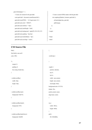 47
gates.forEach(gate => {
// Create a div element for the gate label
const gateLabel = document.createElement('div');
gateLabel.innerHTML = `<b>${gate.name}</b>`;
gateLabel.style.color = '#ff6347';
gateLabel.style.fontSize = '14px';
gateLabel.style.fontWeight = 'bold';
gateLabel.style.background = 'rgba(255, 255, 255, 0.7)';
gateLabel.style.padding = '4px 8px';
gateLabel.style.borderRadius = '4px';
gateLabel.style.textAlign = 'center';
// Create a custom HTML marker with the gate label
new mapboxgl.Marker({ element: gateLabel })
.setLngLat([gate.lng, gate.lat])
.addTo(map);
});
});
</script>
</body>
</html>
CSS Source File
body{
font-family: sans-serif;
color: #fff;}
*{
margin: 0;
padding: 0;
box-sizing: border-box;
}
::-webkit-scrollbar{
width: 10px;
height: 10px;
}
::-webkit-scrollbar-track{
background: #2d2733;
}
::-webkit-scrollbar-thumb{
background: #555;
}
::-webkit-scrollbar-thumb:hover{
background: #dcbfff;
}
.world-map {
}
.mapdiv {
position: absolute;
top: 0;
left: 0;
width: max-content;
height: max-content;
min-height: 30em;
background-color: #151218;
display: flex;
justify-content: center;
align-items: center;
}
svg {
width: 100vw;
height: 100vh;
}
path {
fill: #443d4b8a;
 
