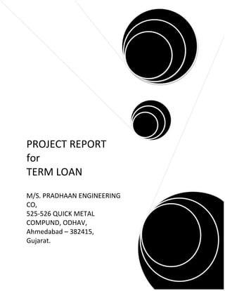 PROJECT REPORT
for
TERM LOAN
M/S. PRADHAAN ENGINEERING
CO,
525-526 QUICK METAL
COMPUND, ODHAV,
Ahmedabad – 382415,
Gujarat.
 