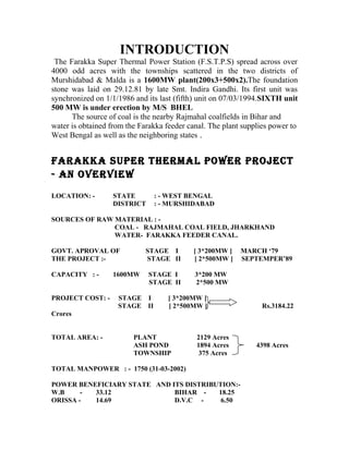 INTRODUCTION
The Farakka Super Thermal Power Station (F.S.T.P.S) spread across over
4000 odd acres with the townships scattered in the two districts of
Murshidabad & Malda is a 1600MW plant(200x3+500x2).The foundation
stone was laid on 29.12.81 by late Smt. Indira Gandhi. Its first unit was
synchronized on 1/1/1986 and its last (fifth) unit on 07/03/1994.SIXTH unit
500 MW is under erection by M/S BHEL
The source of coal is the nearby Rajmahal coalfields in Bihar and
water is obtained from the Farakka feeder canal. The plant supplies power to
West Bengal as well as the neighboring states .
FARAKKA SUPER THERMAL POWER PROJECT
- AN OVERVIEW
LOCATION: - STATE : - WEST BENGAL
DISTRICT : - MURSHIDABAD
SOURCES OF RAW MATERIAL : -
COAL - RAJMAHAL COAL FIELD, JHARKHAND
WATER- FARAKKA FEEDER CANAL.
GOVT. APROVAL OF STAGE I [ 3*200MW ] MARCH ‘79
THE PROJECT :- STAGE II [ 2*500MW ] SEPTEMPER’89
CAPACITY : - 1600MW STAGE I 3*200 MW
STAGE II 2*500 MW
PROJECT COST: - STAGE I [ 3*200MW ]
STAGE II [ 2*500MW ] Rs.3184.22
Crores
TOTAL AREA: - PLANT 2129 Acres
ASH POND 1894 Acres 4398 Acres
TOWNSHIP 375 Acres
TOTAL MANPOWER : - 1750 (31-03-2002)
POWER BENEFICIARY STATE AND ITS DISTRIBUTION:-
W.B - 33.12 BIHAR - 18.25
ORISSA - 14.69 D.V.C - 6.50
 