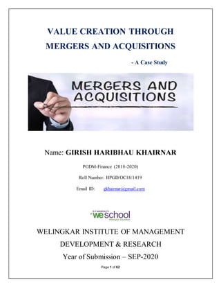 Page 1 of 62
VALUE CREATION THROUGH
MERGERS AND ACQUISITIONS
- A Case Study
Name: GIRISH HARIBHAU KHAIRNAR
PGDM-Finance (2018-2020)
Roll Number: HPGD/OC18/1419
Email ID: gkhairnar@gmail.com
WELINGKAR INSTITUTE OF MANAGEMENT
DEVELOPMENT & RESEARCH
Year of Submission – SEP-2020
 