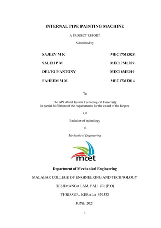 i
INTERNAL PIPE PAINTING MACHINE
A PROJECT REPORT
Submitted by
SAJEEV M K MEC17ME028
SALEH P M MEC17ME029
DELTO P ANTONY MEC16ME019
FAHEEM M M MEC17ME014
To
The APJ Abdul Kalam Technological University
In partial fulfillment of the requirements for the award of the Degree
Of
Bachelor of technology
In
Mechanical Engineering
Department of Mechanical Engineering
MALABAR COLLEGE OF ENGINEERING AND TECHNOLOGY
DESHMANGALAM, PALLUR (P.O)
THRISSUR, KERALA-679532
JUNE 2021
 