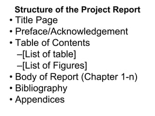 Structure of the Project Report
• Title Page
• Preface/Acknowledgement
• Table of Contents
–[List of table]
–[List of Figures]
• Body of Report (Chapter 1-n)
• Bibliography
• Appendices
 