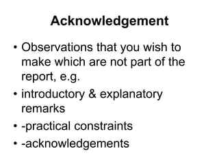 Acknowledgement
• Observations that you wish to
make which are not part of the
report, e.g.
• introductory & explanatory
remarks
• -practical constraints
• -acknowledgements
 