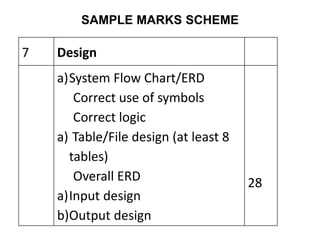 SAMPLE MARKS SCHEME
7 Design
a)System Flow Chart/ERD
Correct use of symbols
Correct logic
a) Table/File design (at least 8
tables)
Overall ERD
a)Input design
b)Output design
28
 