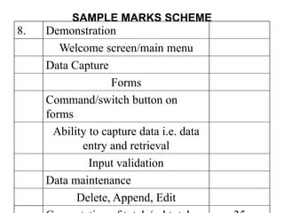 SAMPLE MARKS SCHEME
8. Demonstration
Welcome screen/main menu
Data Capture
Forms
Command/switch button on
forms
Ability to capture data i.e. data
entry and retrieval
Input validation
Data maintenance
Delete, Append, Edit
 