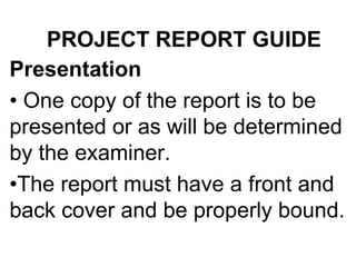 PROJECT REPORT GUIDE
Presentation
• One copy of the report is to be
presented or as will be determined
by the examiner.
•The report must have a front and
back cover and be properly bound.
 