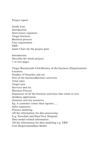 Project report
Guide Line
Introduction
Interviewee signature
Target business
Business process
User requirement
ERD
Gantt Chart for the project plan
Introduction
Describe the whole project.
1 or two pages
Target Business(In USA)History of the business (Organization)
Location
Number of branches and etc.
Size of the businessBusiness activities
Total sales
Target area
Services and etc.
Business Process
Sequences of all the business activities that relate to new
database application
Generate activity scenarios
Eg. A customer comes then register, …
Sales sequences
Process modeling
All the information for data processing
E.g. flowchart and Data Flow Diagram
Data model related information
All the information for data modeling e.g. ERD
User RequirementData Model
 