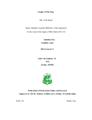 Sample of Title Page
Title of the Report
Report submitted in partial fulfillment of the requirement
For the award of the degree of BBA Batch (2012-15)
Submitted By:
Candidate name
BBA Semester V
Under the Guidance of:
XYZ
Faculty, DSPSR
Delhi School of Professional Studies and Research
(Approved by AICTE, Ministry of HRD, Govt. of India, New Delhi, India)
Enroll. No. Month, Year
 