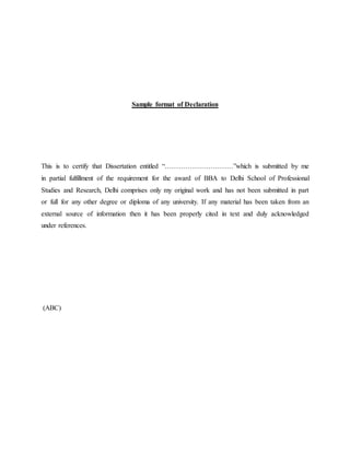 Sample format of Declaration
This is to certify that Dissertation entitled “…………………………”which is submitted by me
in partial fulfillment of the requirement for the award of BBA to Delhi School of Professional
Studies and Research, Delhi comprises only my original work and has not been submitted in part
or full for any other degree or diploma of any university. If any material has been taken from an
external source of information then it has been properly cited in text and duly acknowledged
under references.
(ABC)
 