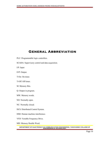 HOME AUTOMATION USING ANDROID PHONE OVER BLUETOOTH
General Abbreviation
PLC: Programmable logic controllers.
SCADA: Supervisory control and data acquisition.
I/P: Input
O/P: Output.
T-On: On timer.
T-Off: Off timer.
M: Memory Bits.
Q: Output in program.
MW: Memory words.
NO: Normally open.
NC: Normally closed.
DCS: Distributed Control System.
HMI: Human machine interference.
VFD: Variable Frequency Drive.
MD: Memory Double Word.
DEPARTMENT OF ELECTRONIC’S & COMMUNICATION ENGINEERING, YADUVANSHI COLLEGE OF
ENGINEERING & TECHNOLOGY,
Page 10
 