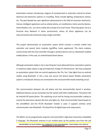 HOME AUTOMATION USING ANDROID PHONE OVER BLUETOOTH
Automation involves introducing a degree of computerized or automatic control to certain
electrical and electronic systems in a building. These include lighting, temperature control,
etc. The past decade has seen significant advancement in the field of consumer electronics.
Various intelligent appliances such as cellular phone, air conditioners, home security devices,
home theaters, etc., are set to realize the concept of a smart home. They have given rise to a
Personal Area Network in home environment, where all these appliances can be
interconnected and monitored using a single controller.
This project demonstrates an automation system which contains a remote mobile host
controller and several client modules (eg.Office, home appliances). The client modules
communicate with the host controller through a wireless device such as a Bluetooth enabled
mobile phone, in this case, an android based Smart phone.
Although automation today is not a new thing but most advanced home automation systems
in existence today require a big and expensive change of infrastructure. We have proposed
an automation system that can control appliances like TVs, Fan, Tube lights from an android
mobile using Bluetooth. In this a low cost secure cell phone based, flexible automation
system is introduced. Devices are connected to the microcontroller based switching circuit.
The communication between the cell phone and the microcontroller board is wireless.
Additional devices can be connected into the system with little modifications. The phone will
be Android OS based phone. The switching circuit will be having microcontroller coding to
control the electronics devices like fans and lights etc. 8-bit microcontroller board based on
the atmel89s52 and the HC-05 Bluetooth module is used. It supports wireless serial
communication over Bluetooth. This board has 32 digital input and output ports.
The 89s52 can be programmed using the microcontroller’s high-level interactive embedded
C language. The Bluetooth antenna in our module picks up the packets sent from the cell
DEPARTMENT OF ELECTRONIC’S & COMMUNICATION ENGINEERING, YADUVANSHI COLLEGE OF
ENGINEERING & TECHNOLOGY,
Page 13
 