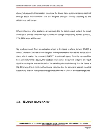 HOME AUTOMATION USING ANDROID PHONE OVER BLUETOOTH
phone. Subsequently, these packets containing the device status as commands are pipelined
through 89s52 microcontroller and the designed analogue circuitry according to the
definition of each output.
Different home or office appliances are connected to the digital output ports of the circuit
via relays to provide sufficiently high currents and voltage compatibility. For test purposes,
25W, 240V lamps will be used.
We send commands from an application which is developed in phone to turn ON/OFF a
device. A feedback circuit has been designed and implemented to indicate the devices actual
status after it receives the command (ON/OFF) from the cell phone. Once the command has
been sent to turn ON a device, the feedback circuit senses the current and gives an output
signal by turning ON a respective led on the switching circuitry indicating that the device is
ON. Otherwise, the device is malfunctioning indicating that the command was not executed
successfully. We can also operate the appliances of Home or Office in Bluetooth range area.
1.2. Block diagram:-
DEPARTMENT OF ELECTRONIC’S & COMMUNICATION ENGINEERING, YADUVANSHI COLLEGE OF
ENGINEERING & TECHNOLOGY,
Page 14
 