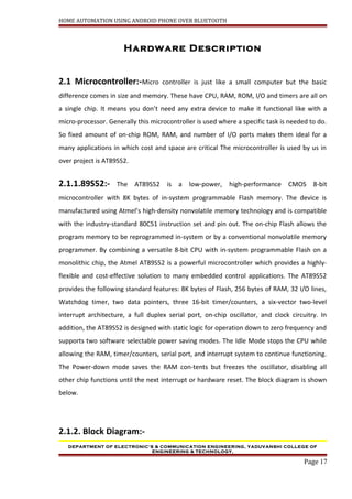 HOME AUTOMATION USING ANDROID PHONE OVER BLUETOOTH
Hardware Description
2.1 Microcontroller:-Micro controller is just like a small computer but the basic
difference comes in size and memory. These have CPU, RAM, ROM, I/O and timers are all on
a single chip. It means you don’t need any extra device to make it functional like with a
micro-processor. Generally this microcontroller is used where a specific task is needed to do.
So fixed amount of on-chip ROM, RAM, and number of I/O ports makes them ideal for a
many applications in which cost and space are critical The microcontroller is used by us in
over project is AT89S52.
2.1.1.89S52:- The AT89S52 is a low-power, high-performance CMOS 8-bit
microcontroller with 8K bytes of in-system programmable Flash memory. The device is
manufactured using Atmel’s high-density nonvolatile memory technology and is compatible
with the industry-standard 80C51 instruction set and pin out. The on-chip Flash allows the
program memory to be reprogrammed in-system or by a conventional nonvolatile memory
programmer. By combining a versatile 8-bit CPU with in-system programmable Flash on a
monolithic chip, the Atmel AT89S52 is a powerful microcontroller which provides a highly-
flexible and cost-effective solution to many embedded control applications. The AT89S52
provides the following standard features: 8K bytes of Flash, 256 bytes of RAM, 32 I/O lines,
Watchdog timer, two data pointers, three 16-bit timer/counters, a six-vector two-level
interrupt architecture, a full duplex serial port, on-chip oscillator, and clock circuitry. In
addition, the AT89S52 is designed with static logic for operation down to zero frequency and
supports two software selectable power saving modes. The Idle Mode stops the CPU while
allowing the RAM, timer/counters, serial port, and interrupt system to continue functioning.
The Power-down mode saves the RAM con-tents but freezes the oscillator, disabling all
other chip functions until the next interrupt or hardware reset. The block diagram is shown
below.
2.1.2. Block Diagram:-
DEPARTMENT OF ELECTRONIC’S & COMMUNICATION ENGINEERING, YADUVANSHI COLLEGE OF
ENGINEERING & TECHNOLOGY,
Page 17
 