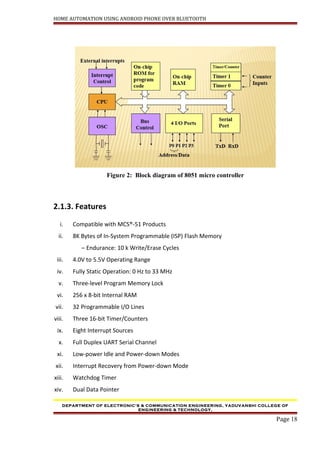 HOME AUTOMATION USING ANDROID PHONE OVER BLUETOOTH
Figure 2: Block diagram of 8051 micro controller
2.1.3. Features
i. Compatible with MCS®-51 Products
ii. 8K Bytes of In-System Programmable (ISP) Flash Memory
– Endurance: 10 k Write/Erase Cycles
iii. 4.0V to 5.5V Operating Range
iv. Fully Static Operation: 0 Hz to 33 MHz
v. Three-level Program Memory Lock
vi. 256 x 8-bit Internal RAM
vii. 32 Programmable I/O Lines
viii. Three 16-bit Timer/Counters
ix. Eight Interrupt Sources
x. Full Duplex UART Serial Channel
xi. Low-power Idle and Power-down Modes
xii. Interrupt Recovery from Power-down Mode
xiii. Watchdog Timer
xiv. Dual Data Pointer
DEPARTMENT OF ELECTRONIC’S & COMMUNICATION ENGINEERING, YADUVANSHI COLLEGE OF
ENGINEERING & TECHNOLOGY,
Page 18
 